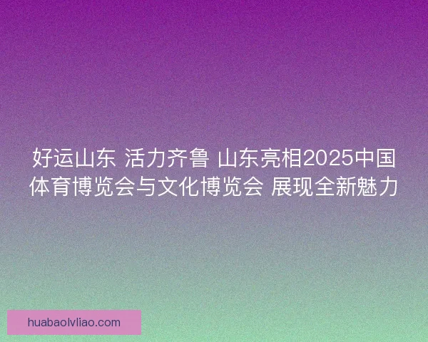 好运山东 活力齐鲁 山东亮相2025中国体育博览会与文化博览会 展现全新魅力