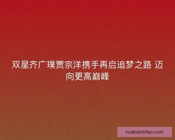 双星齐广璞贾宗洋携手再启追梦之路 迈向更高巅峰